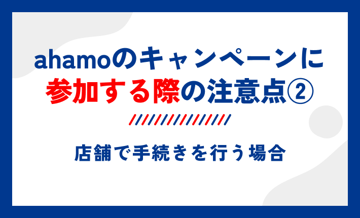 ahamoのキャンペーンに参加する際の注意点②店舗で手続きを行う場合